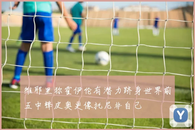 维耶里称霍伊伦有潜力跻身世界前五中锋皮奥更像托尼非自己