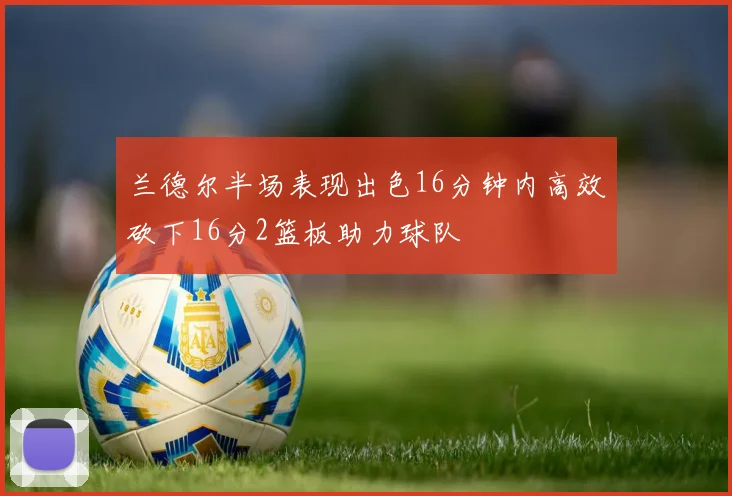 兰德尔半场表现出色16分钟内高效砍下16分2篮板助力球队
