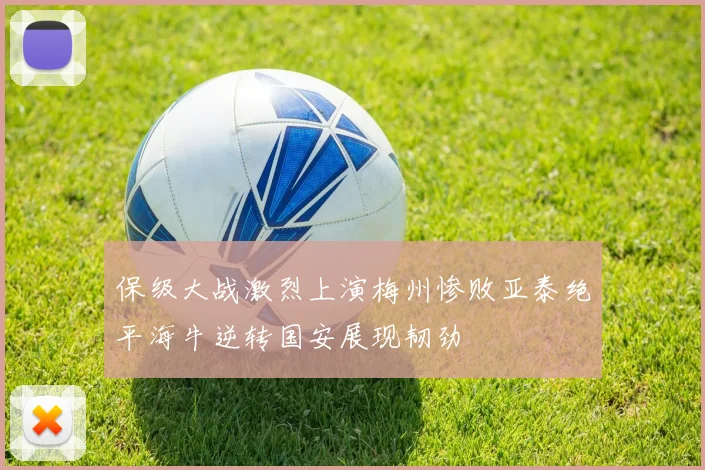保级大战激烈上演梅州惨败亚泰绝平海牛逆转国安展现韧劲