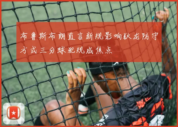 布鲁斯布朗直言新规影响狄龙防守方式三分球犯规成焦点