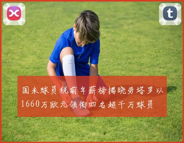 国米球员税前年薪榜揭晓劳塔罗以1660万欧元领衔四名超千万球员