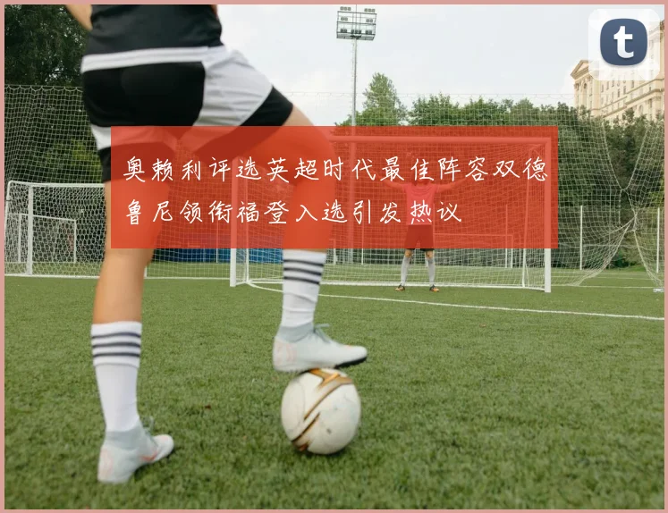 奥赖利评选英超时代最佳阵容双德鲁尼领衔福登入选引发热议