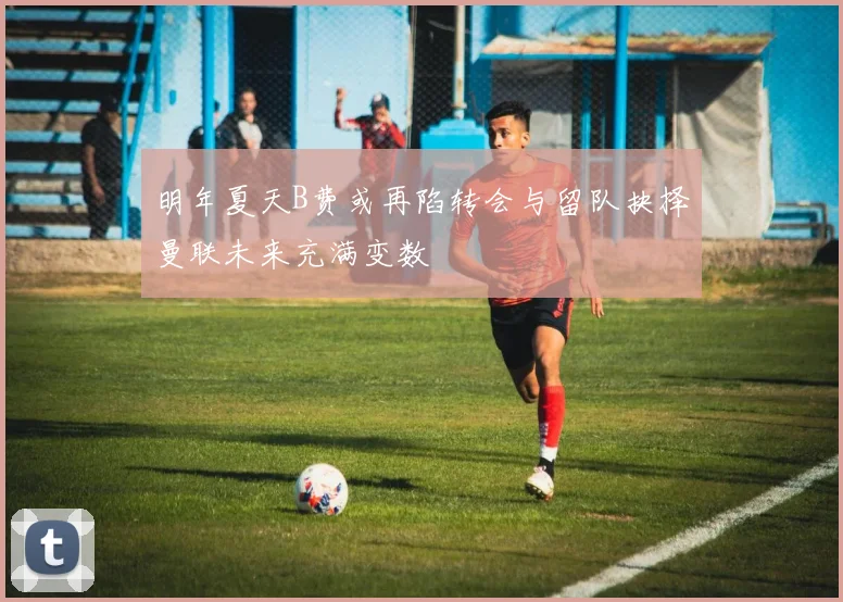 明年夏天B费或再陷转会与留队抉择曼联未来充满变数