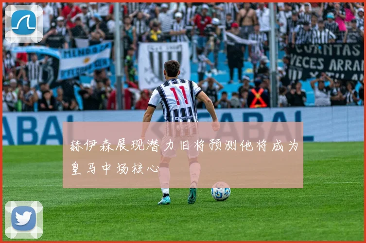 赫伊森展现潜力旧将预测他将成为皇马中场核心