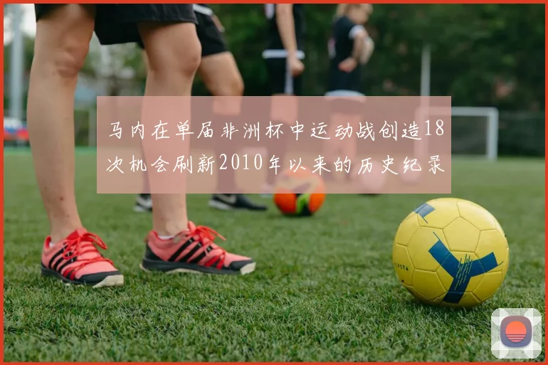 马内在单届非洲杯中运动战创造18次机会刷新2010年以来的历史纪录