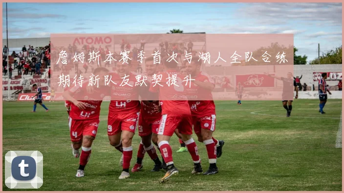 詹姆斯本赛季首次与湖人全队合练期待新队友默契提升
