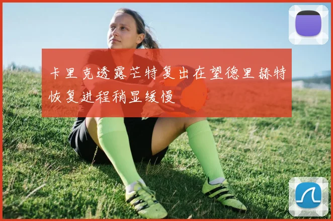 卡里克透露芒特复出在望德里赫特恢复进程稍显缓慢