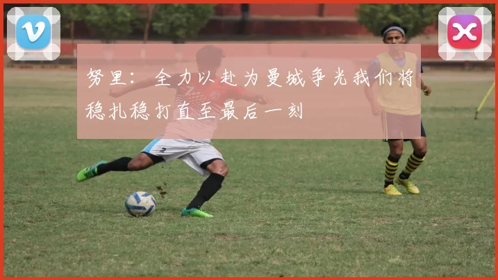 努里：全力以赴为曼城争光我们将稳扎稳打直至最后一刻