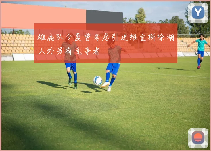 雄鹿队今夏曾考虑引进维金斯除湖人外另有竞争者