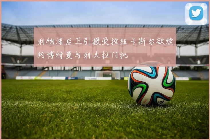 利物浦后卫引援受挫纽卡斯尔欲续约博特曼与利夫拉门托