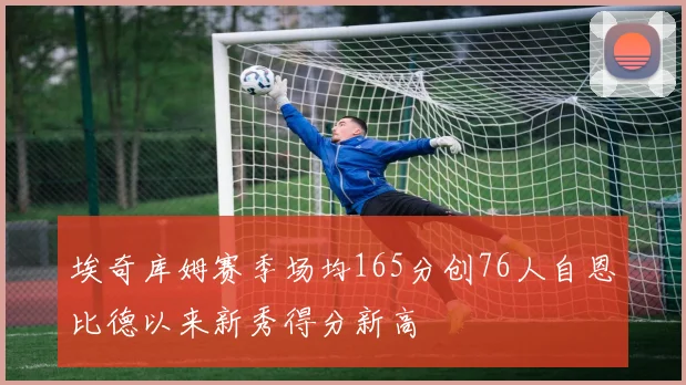 埃奇库姆赛季场均165分创76人自恩比德以来新秀得分新高