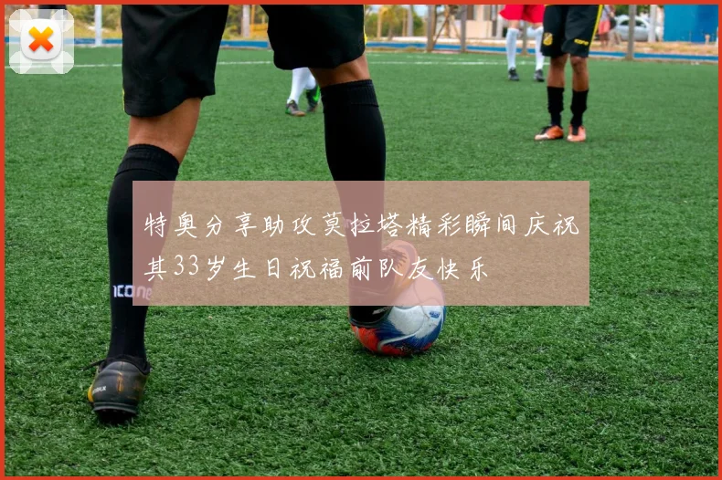 特奥分享助攻莫拉塔精彩瞬间庆祝其33岁生日祝福前队友快乐