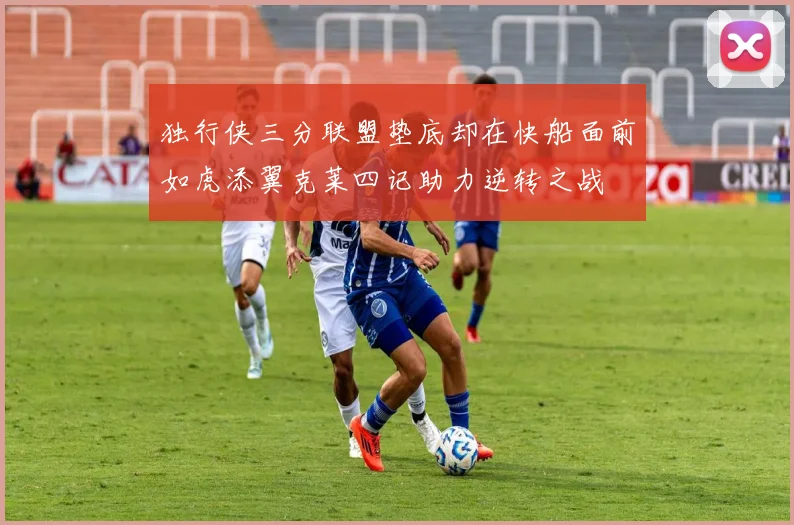 独行侠三分联盟垫底却在快船面前如虎添翼克莱四记助力逆转之战