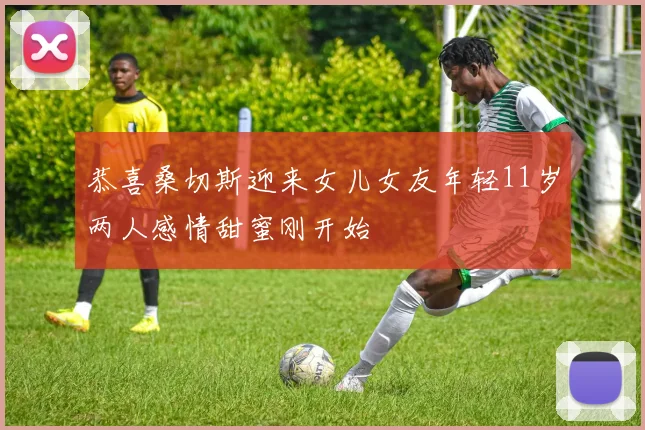 恭喜桑切斯迎来女儿女友年轻11岁两人感情甜蜜刚开始