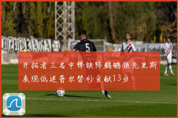 开拓者三名中锋缺阵鹈鹕领先里斯表现低迷普尔替补贡献13分