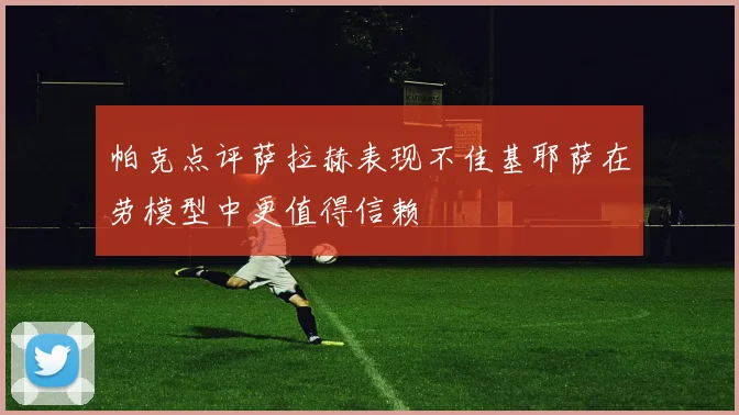 帕克点评萨拉赫表现不佳基耶萨在劳模型中更值得信赖