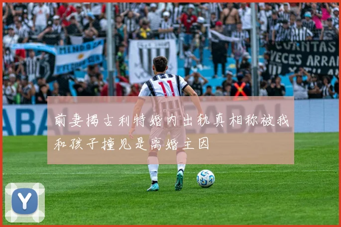 前妻揭古利特婚内出轨真相称被我和孩子撞见是离婚主因