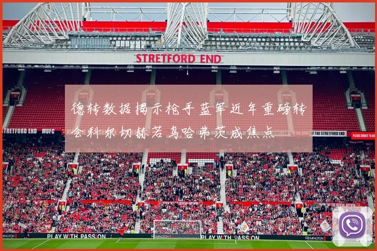 德转数据揭示枪手蓝军近年重磅转会科尔切赫若鸟哈弗茨成焦点