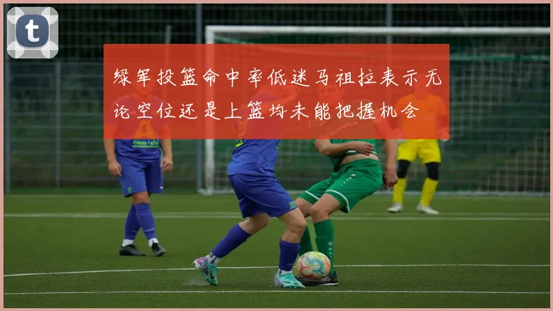 绿军投篮命中率低迷马祖拉表示无论空位还是上篮均未能把握机会