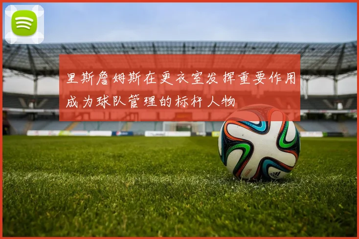 里斯詹姆斯在更衣室发挥重要作用成为球队管理的标杆人物