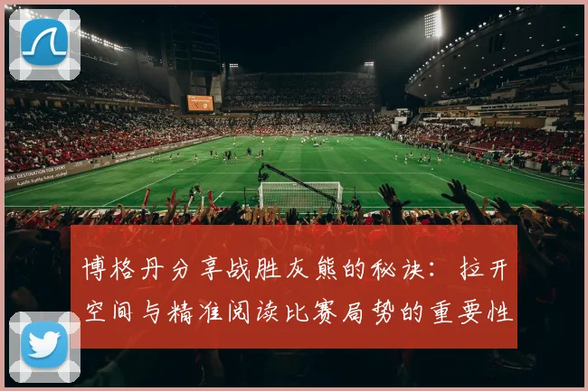 博格丹分享战胜灰熊的秘诀：拉开空间与精准阅读比赛局势的重要性