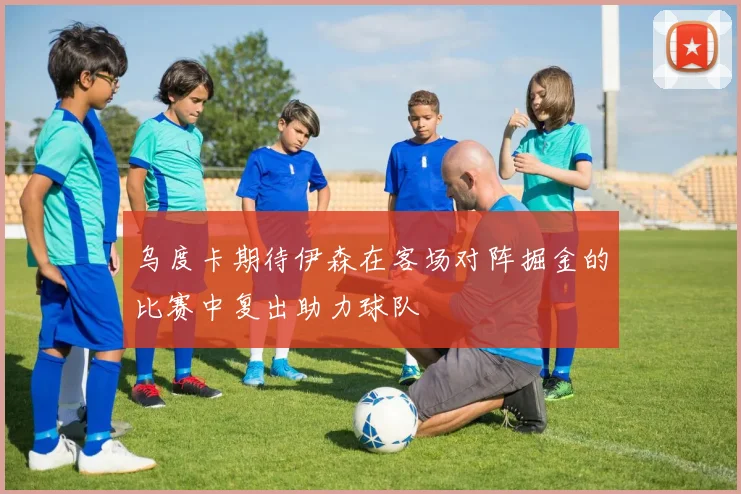 乌度卡期待伊森在客场对阵掘金的比赛中复出助力球队