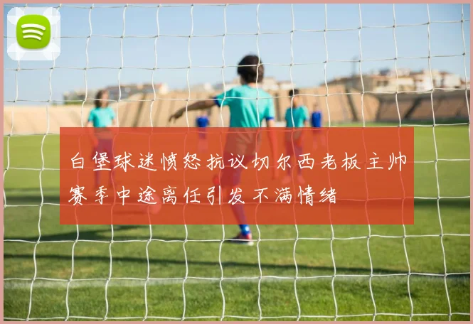 白堡球迷愤怒抗议切尔西老板主帅赛季中途离任引发不满情绪