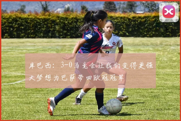 库巴西：3-0马竞会让我们变得更强大梦想为巴萨带回欧冠冠军