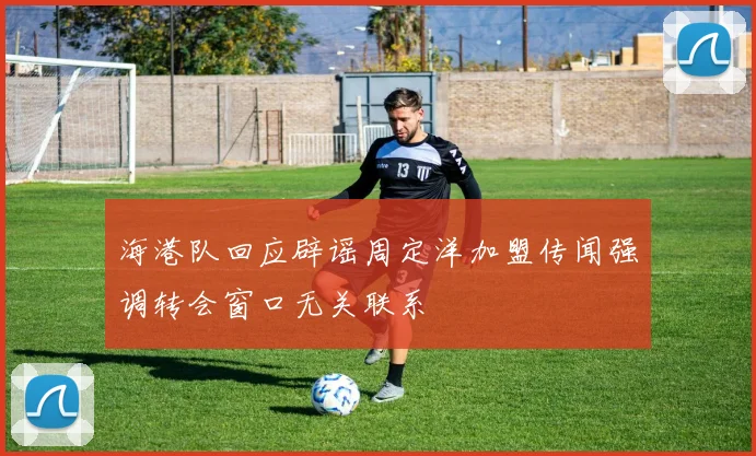 海港队回应辟谣周定洋加盟传闻强调转会窗口无关联系