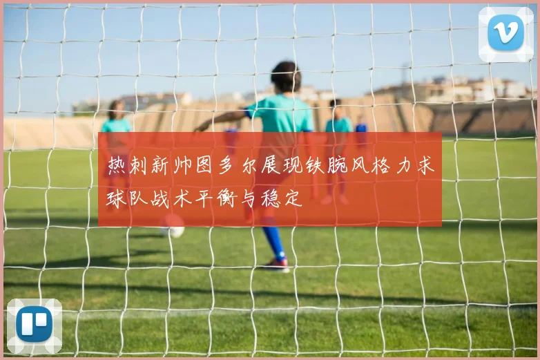 热刺新帅图多尔展现铁腕风格力求球队战术平衡与稳定