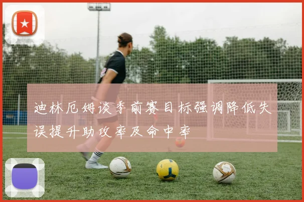 迪林厄姆谈季前赛目标强调降低失误提升助攻率及命中率