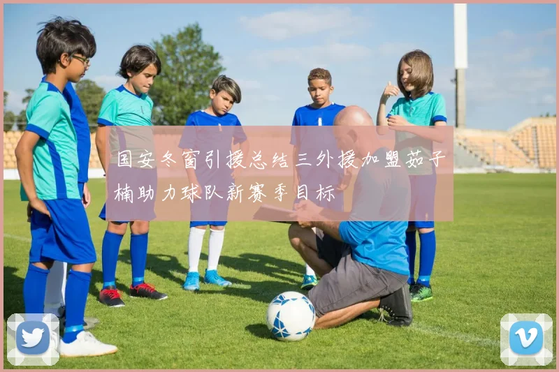 国安冬窗引援总结三外援加盟茹子楠助力球队新赛季目标